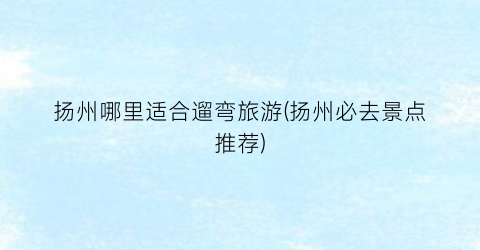 扬州哪里适合遛弯旅游(扬州必去景点推荐)