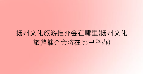 扬州文化旅游推介会在哪里(扬州文化旅游推介会将在哪里举办)