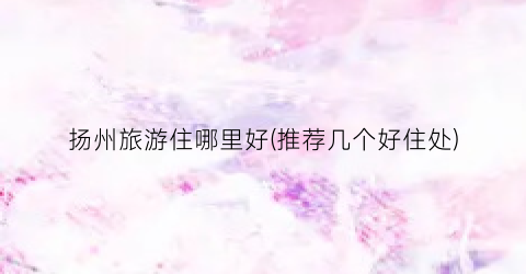 扬州旅游住哪里好(推荐几个好住处)