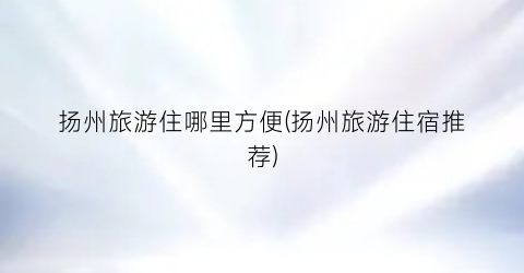 扬州旅游住哪里方便(扬州旅游住宿推荐)