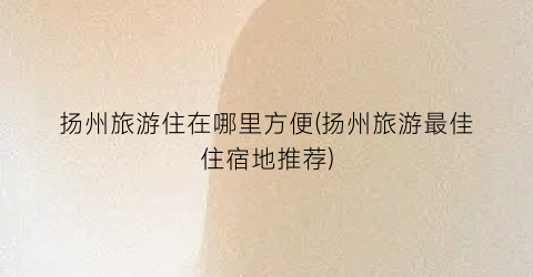 扬州旅游住在哪里方便(扬州旅游最佳住宿地推荐)