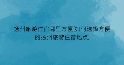 扬州旅游住宿哪里方便(如何选择方便的扬州旅游住宿地点)