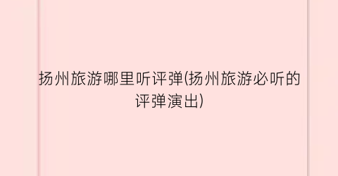 扬州旅游哪里听评弹(扬州旅游必听的评弹演出)
