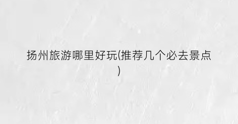 扬州旅游哪里好玩(推荐几个必去景点)