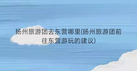 扬州旅游团去东营哪里(扬州旅游团前往东营游玩的建议)