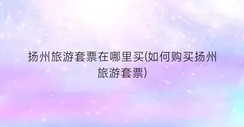 扬州旅游套票在哪里买(如何购买扬州旅游套票)