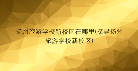 扬州旅游学校新校区在哪里(探寻扬州旅游学校新校区)