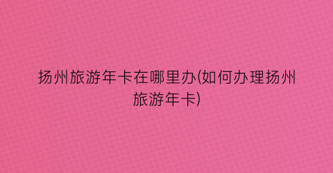 扬州旅游年卡在哪里办(如何办理扬州旅游年卡)
