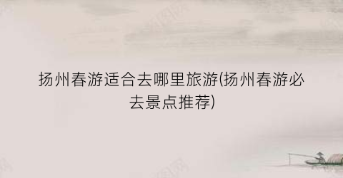 扬州春游适合去哪里旅游(扬州春游必去景点推荐)