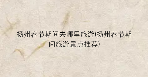 扬州春节期间去哪里旅游(扬州春节期间旅游景点推荐)