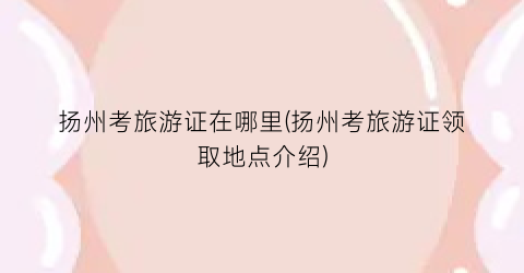 扬州考旅游证在哪里(扬州考旅游证领取地点介绍)