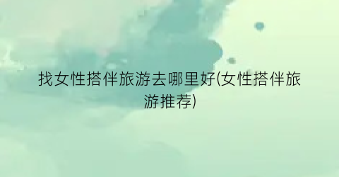 找女性搭伴旅游去哪里好(女性搭伴旅游推荐)