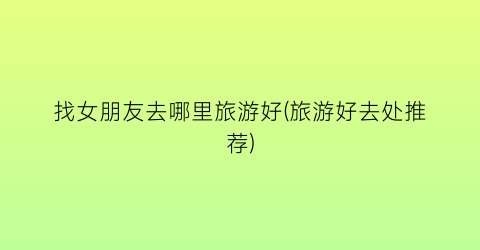 找女朋友去哪里旅游好(旅游好去处推荐)