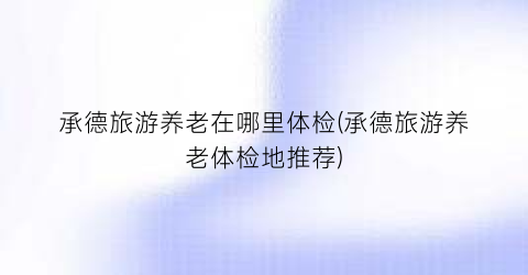 承德旅游养老在哪里体检(承德旅游养老体检地推荐)