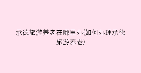 承德旅游养老在哪里办(如何办理承德旅游养老)