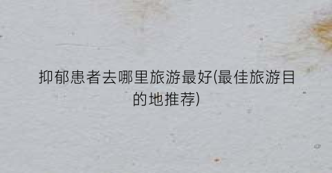 抑郁患者去哪里旅游最好(最佳旅游目的地推荐)