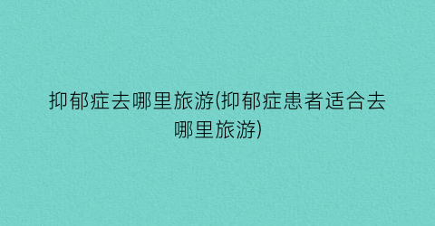 抑郁症去哪里旅游(抑郁症患者适合去哪里旅游)