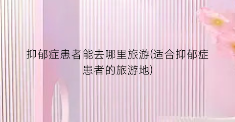 抑郁症患者能去哪里旅游(适合抑郁症患者的旅游地)