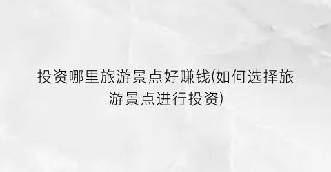 投资哪里旅游景点好赚钱(如何选择旅游景点进行投资)