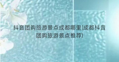 抖音团购旅游景点成都哪里(成都抖音团购旅游景点推荐)