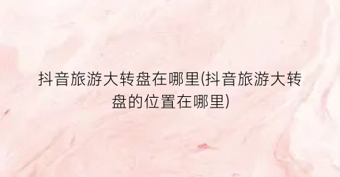 抖音旅游大转盘在哪里(抖音旅游大转盘的位置在哪里)