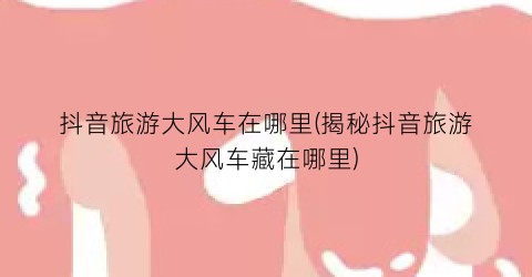 抖音旅游大风车在哪里(揭秘抖音旅游大风车藏在哪里)