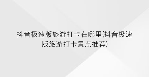 抖音极速版旅游打卡在哪里(抖音极速版旅游打卡景点推荐)