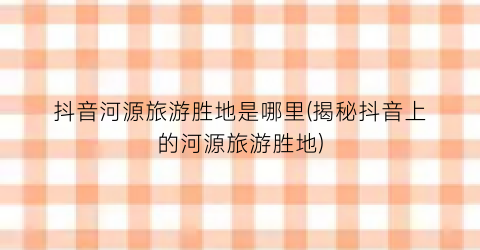抖音河源旅游胜地是哪里(揭秘抖音上的河源旅游胜地)