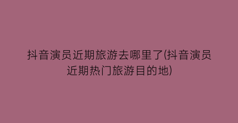 抖音演员近期旅游去哪里了(抖音演员近期热门旅游目的地)