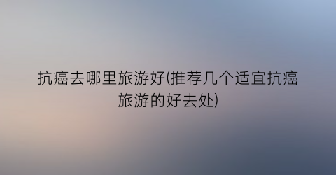 抗癌去哪里旅游好(推荐几个适宜抗癌旅游的好去处)