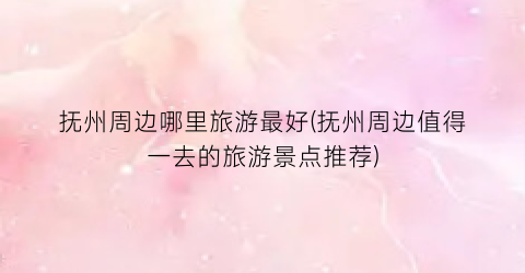 抚州周边哪里旅游最好(抚州周边值得一去的旅游景点推荐)