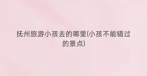 抚州旅游小孩去的哪里(小孩不能错过的景点)