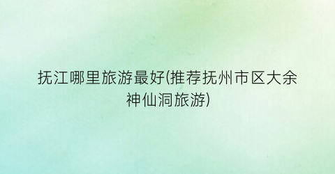 抚江哪里旅游最好(推荐抚州市区大余神仙洞旅游)