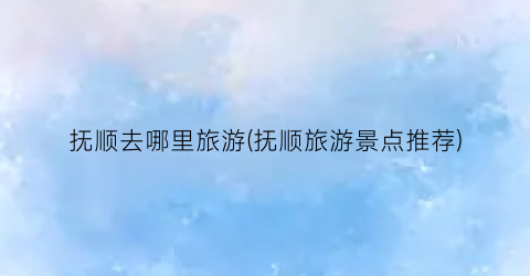 抚顺去哪里旅游(抚顺旅游景点推荐)