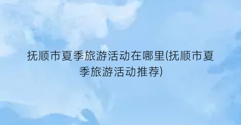 抚顺市夏季旅游活动在哪里(抚顺市夏季旅游活动推荐)