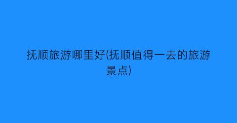 抚顺旅游哪里好(抚顺值得一去的旅游景点)