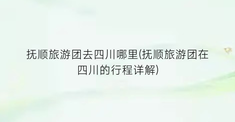 抚顺旅游团去四川哪里(抚顺旅游团在四川的行程详解)
