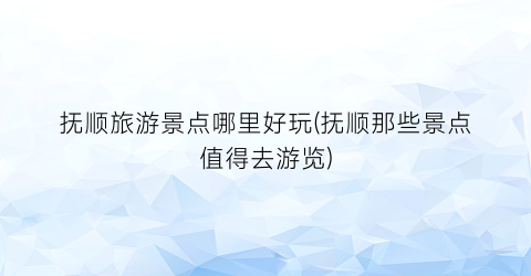 抚顺旅游景点哪里好玩(抚顺那些景点值得去游览)