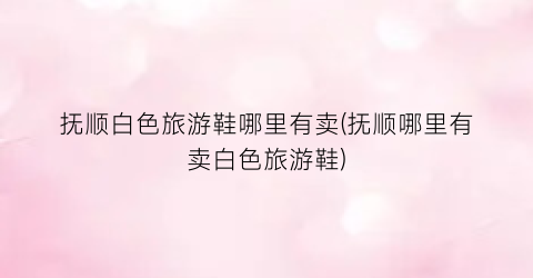 抚顺白色旅游鞋哪里有卖(抚顺哪里有卖白色旅游鞋)