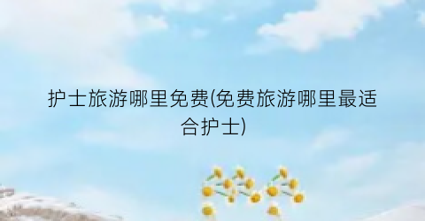 护士旅游哪里免费(免费旅游哪里最适合护士)