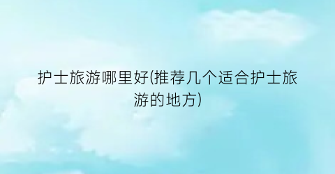 护士旅游哪里好(推荐几个适合护士旅游的地方)