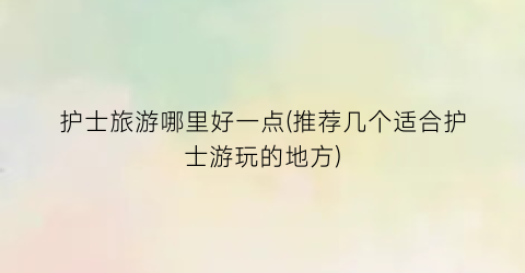 护士旅游哪里好一点(推荐几个适合护士游玩的地方)