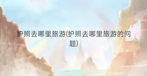 护照去哪里旅游(护照去哪里旅游的问题)