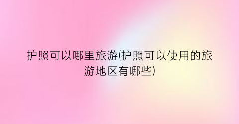 护照可以哪里旅游(护照可以使用的旅游地区有哪些)