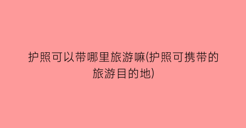 护照可以带哪里旅游嘛(护照可携带的旅游目的地)