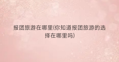 报团旅游在哪里(你知道报团旅游的选择在哪里吗)