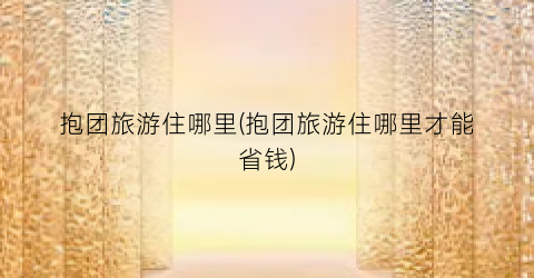抱团旅游住哪里(抱团旅游住哪里才能省钱)