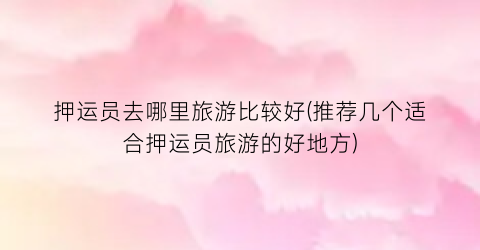 押运员去哪里旅游比较好(推荐几个适合押运员旅游的好地方)