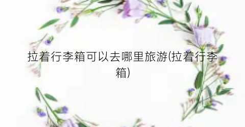 拉着行李箱可以去哪里旅游(拉着行李箱)