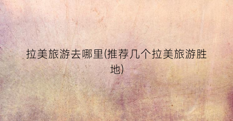 拉美旅游去哪里(推荐几个拉美旅游胜地)